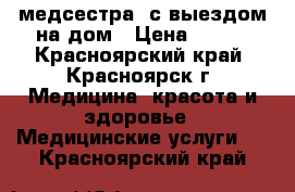 медсестра  с выездом на дом › Цена ­ 300 - Красноярский край, Красноярск г. Медицина, красота и здоровье » Медицинские услуги   . Красноярский край